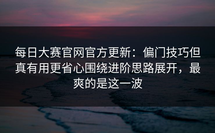 每日大赛官网官方更新:偏门技巧但真有用更省心围绕进阶思路展开,最爽的是这一波 每日大赛官网官方更新:偏门技巧但真有用更省心围绕进阶思路展开,最爽的是这一波