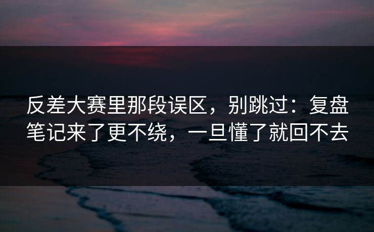 反差大赛里那段误区,别跳过:复盘笔记来了更不绕,一旦懂了就回不去 反差大赛里那段误区,别跳过:复盘笔记来了更不绕,一旦懂了就回不去