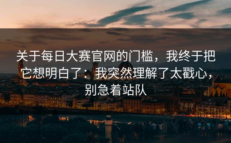 关于每日大赛官网的门槛，我终于把它想明白了：我突然理解了太戳心，别急着站队
