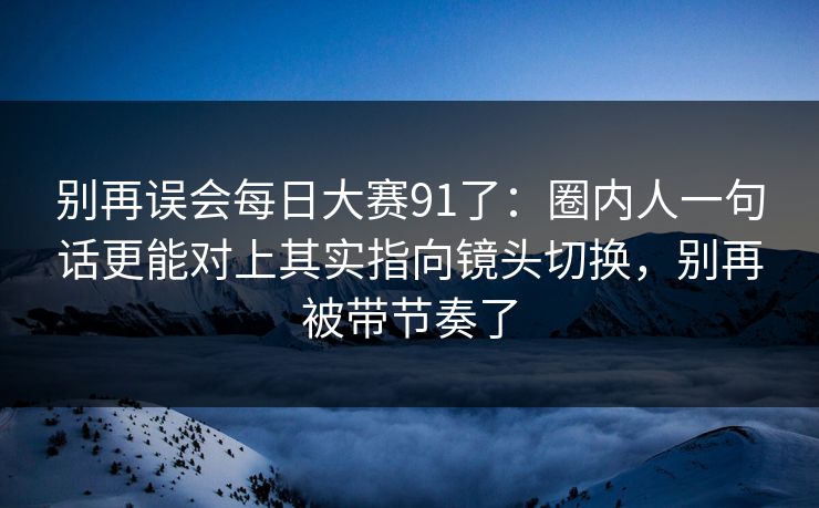 别再误会每日大赛91了：圈内人一句话更能对上其实指向镜头切换，别再被带节奏了
