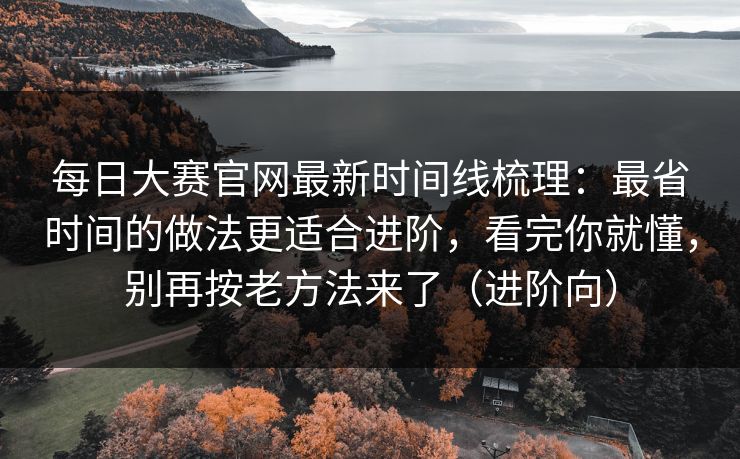 每日大赛官网最新时间线梳理：最省时间的做法更适合进阶，看完你就懂，别再按老方法来了（进阶向）