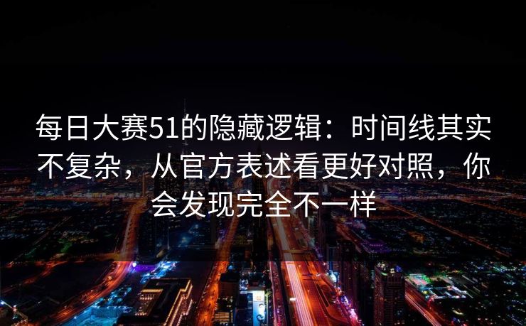 每日大赛51的隐藏逻辑：时间线其实不复杂，从官方表述看更好对照，你会发现完全不一样