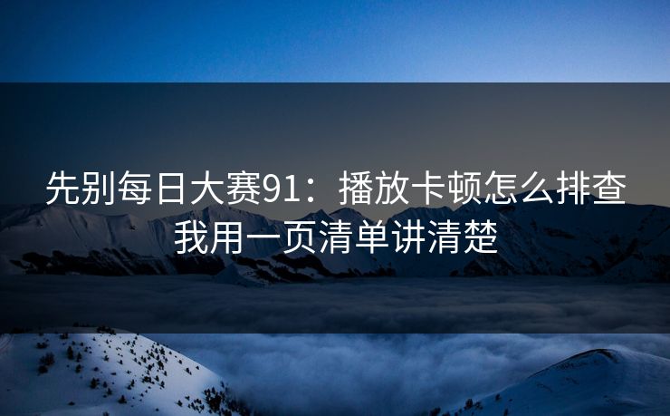 先别每日大赛91：播放卡顿怎么排查我用一页清单讲清楚