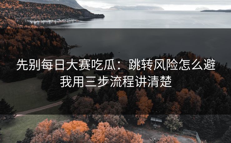 先别每日大赛吃瓜：跳转风险怎么避我用三步流程讲清楚