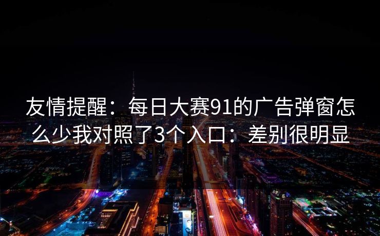 友情提醒：每日大赛91的广告弹窗怎么少我对照了3个入口：差别很明显