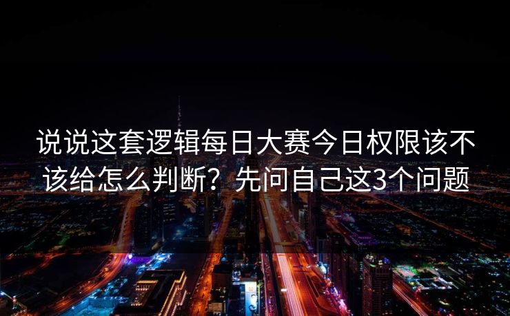 说说这套逻辑每日大赛今日权限该不该给怎么判断？先问自己这3个问题