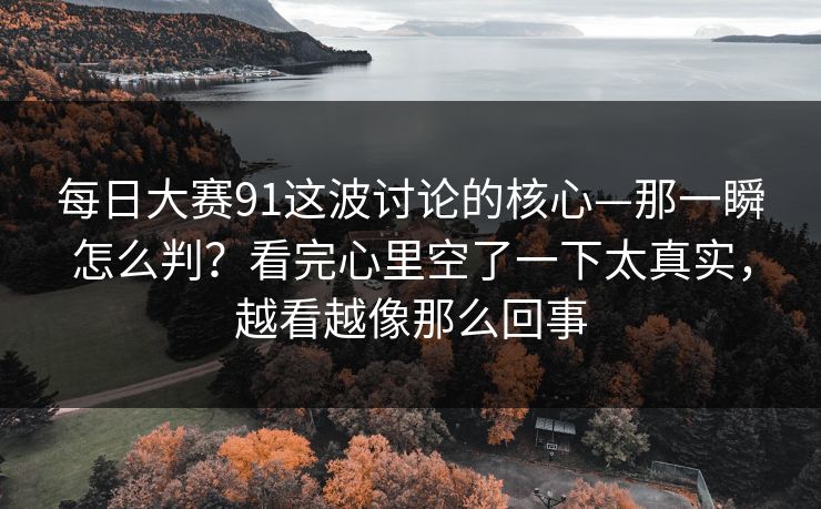 每日大赛91这波讨论的核心—那一瞬怎么判？看完心里空了一下太真实，越看越像那么回事