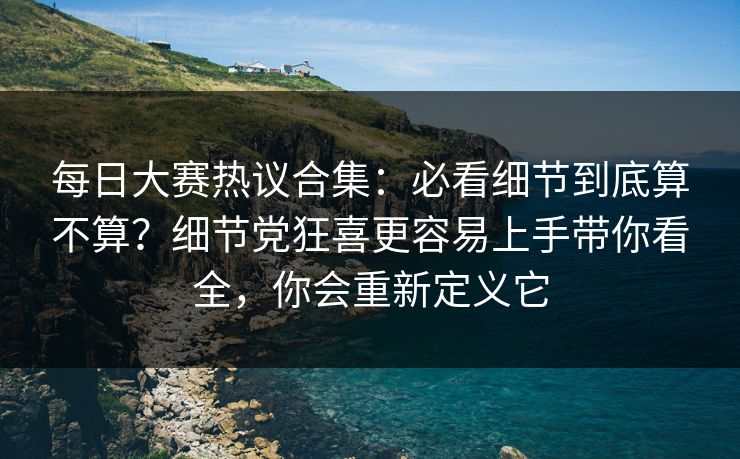 每日大赛热议合集：必看细节到底算不算？细节党狂喜更容易上手带你看全，你会重新定义它