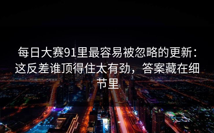 每日大赛91里最容易被忽略的更新：这反差谁顶得住太有劲，答案藏在细节里