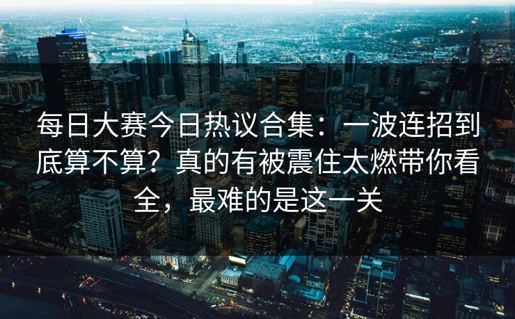 每日大赛今日热议合集：一波连招到底算不算？真的有被震住太燃带你看全，最难的是这一关