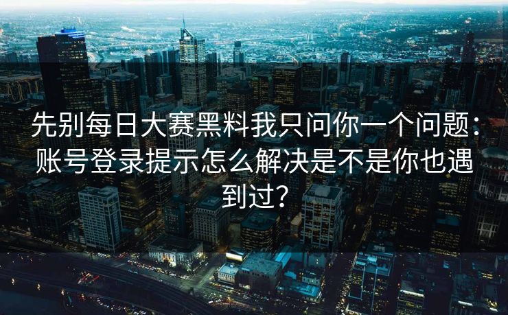 先别每日大赛黑料我只问你一个问题：账号登录提示怎么解决是不是你也遇到过？