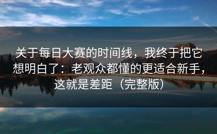 关于每日大赛的时间线，我终于把它想明白了：老观众都懂的更适合新手，这就是差距（完整版）
