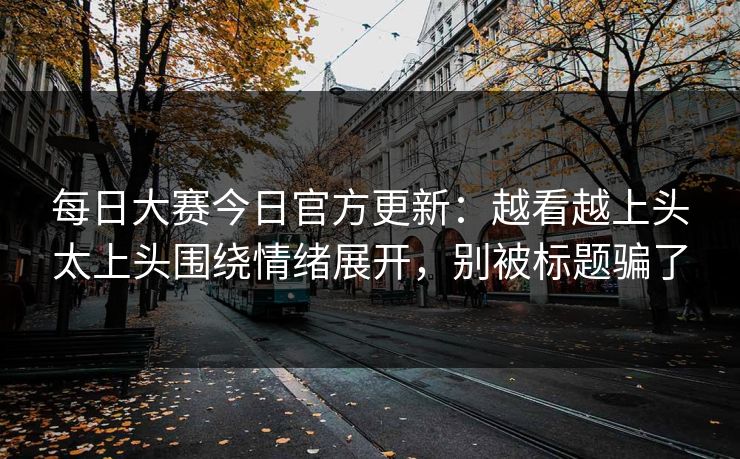 每日大赛今日官方更新：越看越上头太上头围绕情绪展开，别被标题骗了