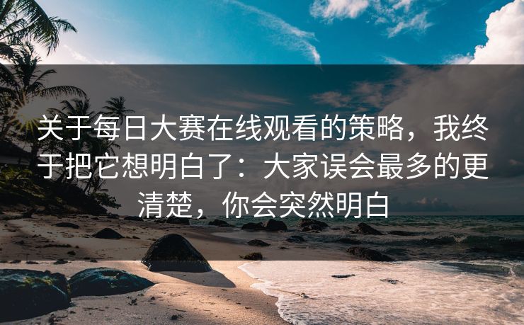 关于每日大赛在线观看的策略，我终于把它想明白了：大家误会最多的更清楚，你会突然明白