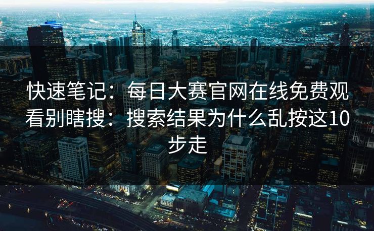 快速笔记：每日大赛官网在线免费观看别瞎搜：搜索结果为什么乱按这10步走
