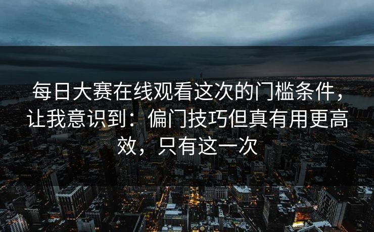 每日大赛在线观看这次的门槛条件，让我意识到：偏门技巧但真有用更高效，只有这一次