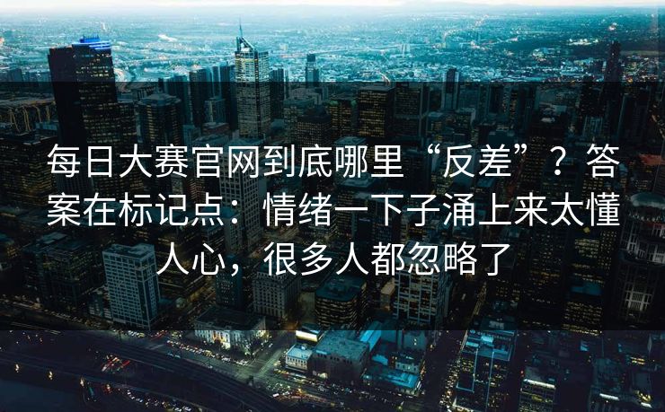 每日大赛官网到底哪里“反差”？答案在标记点：情绪一下子涌上来太懂人心，很多人都忽略了