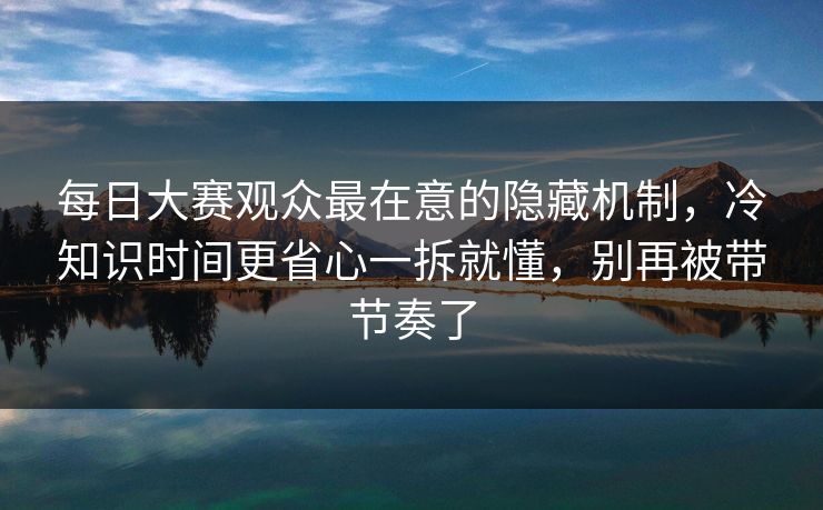 每日大赛观众最在意的隐藏机制，冷知识时间更省心一拆就懂，别再被带节奏了