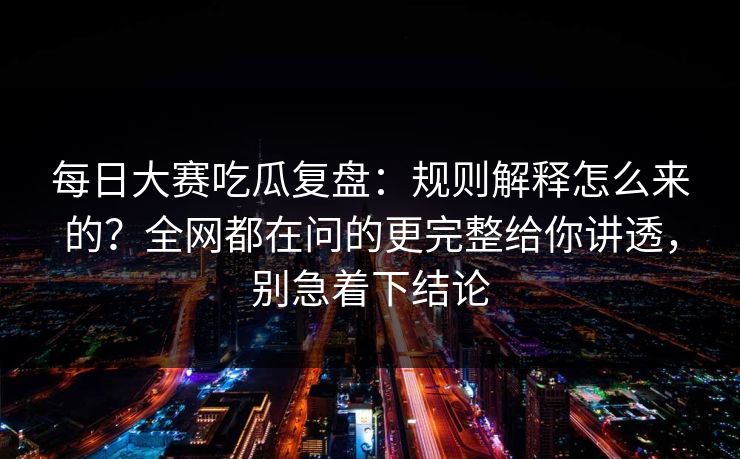 每日大赛吃瓜复盘:规则解释怎么来的?全网都在问的更完整给你讲透,别急着下结论 每日大赛吃瓜复盘:规则解释怎么来的?全网都在问的更完整给你讲透,别急着下结论