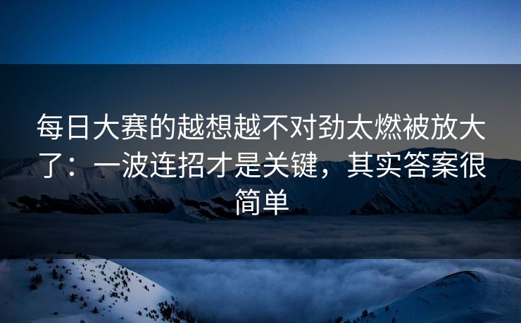 每日大赛的越想越不对劲太燃被放大了：一波连招才是关键，其实答案很简单