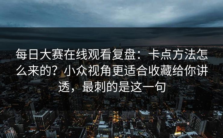 每日大赛在线观看复盘：卡点方法怎么来的？小众视角更适合收藏给你讲透，最刺的是这一句