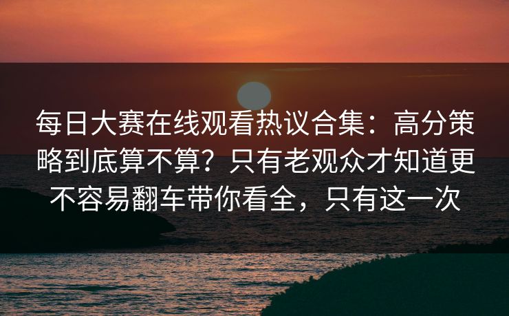 每日大赛在线观看热议合集：高分策略到底算不算？只有老观众才知道更不容易翻车带你看全，只有这一次